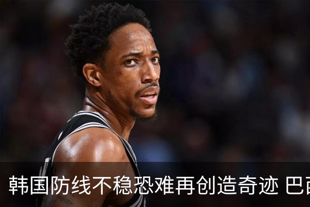 韩国防线不稳恐难再创造奇迹 巴西有望轻松过关